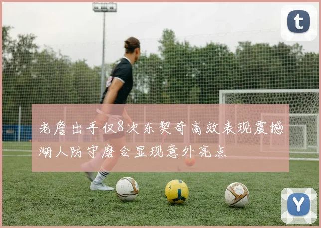 老詹出手仅8次东契奇高效表现震撼湖人防守磨合显现意外亮点