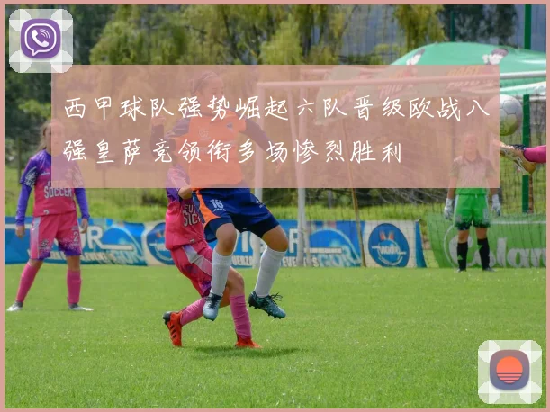 西甲球队强势崛起六队晋级欧战八强皇萨竞领衔多场惨烈胜利