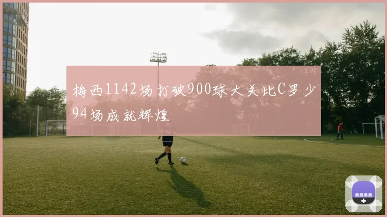 梅西1142场打破900球大关比C罗少94场成就辉煌