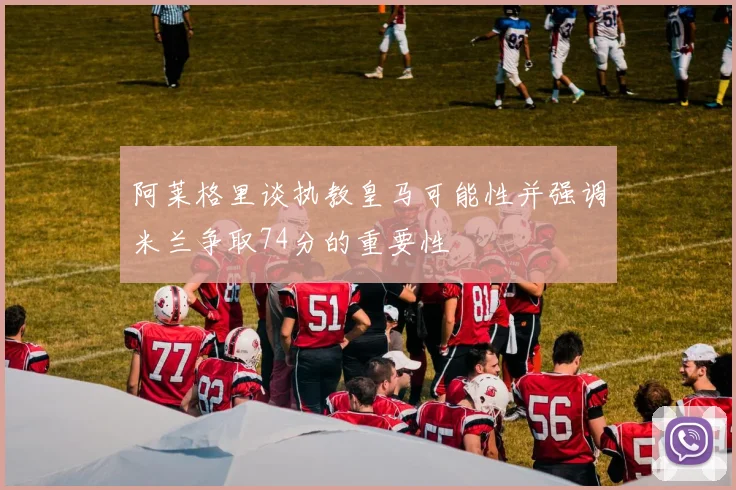 阿莱格里谈执教皇马可能性并强调米兰争取74分的重要性