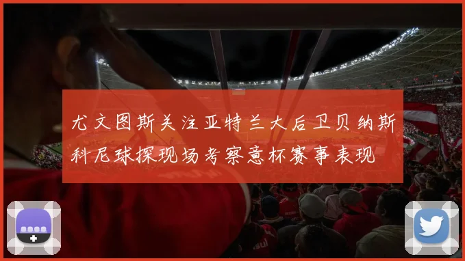 尤文图斯关注亚特兰大后卫贝纳斯科尼球探现场考察意杯赛事表现