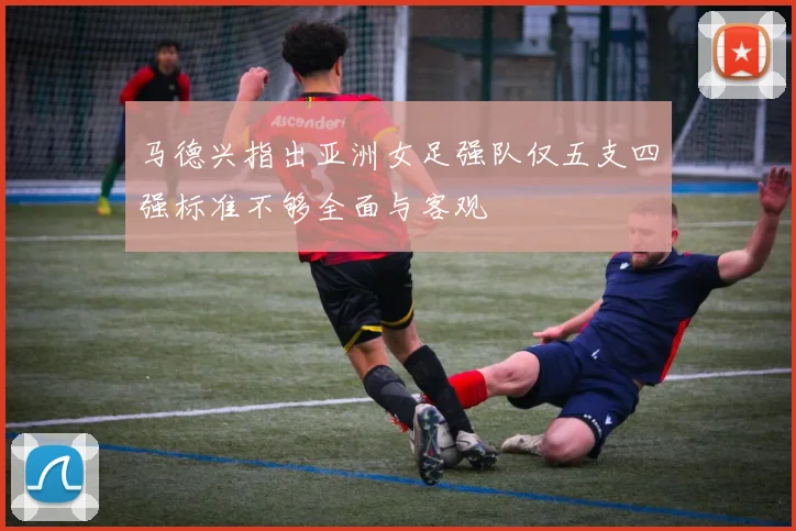 马德兴指出亚洲女足强队仅五支四强标准不够全面与客观