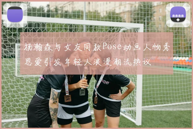 杨瀚森与女友同款Pose动画人物秀恩爱引发年轻人浪漫潮流热议