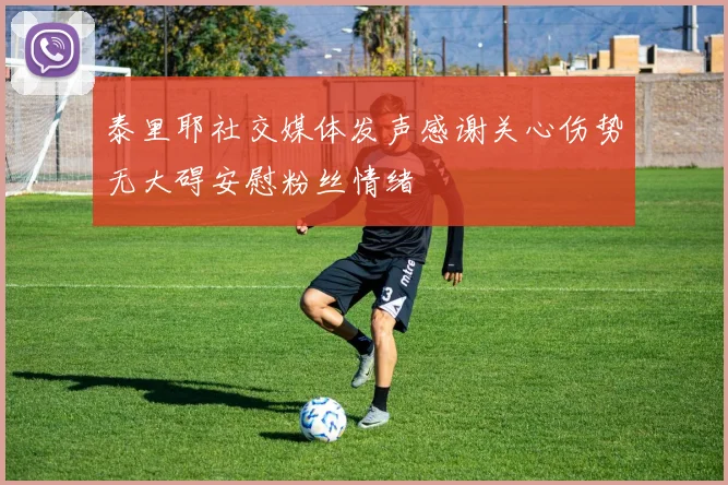 泰里耶社交媒体发声感谢关心伤势无大碍安慰粉丝情绪
