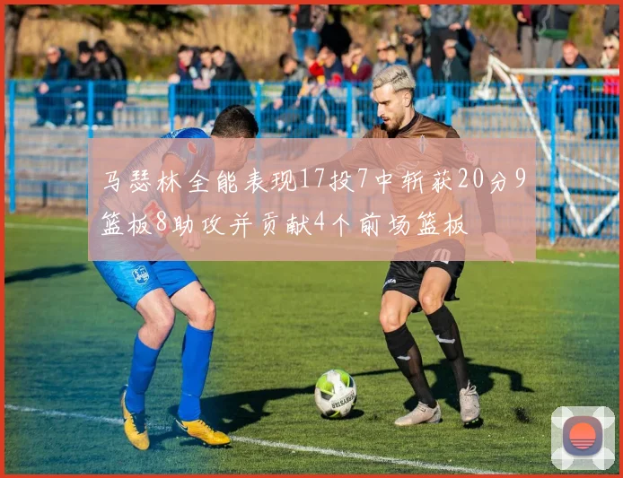 马瑟林全能表现17投7中斩获20分9篮板8助攻并贡献4个前场篮板