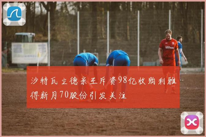 沙特瓦立德亲王斥资98亿收购利雅得新月70股份引发关注
