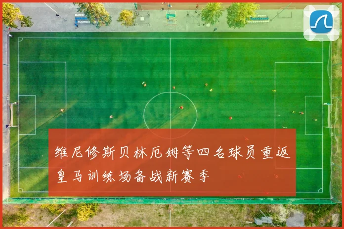 维尼修斯贝林厄姆等四名球员重返皇马训练场备战新赛季