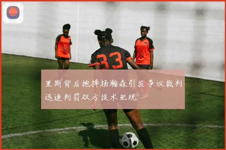 里斯背后抱摔杨瀚森引发争议裁判迅速判罚双方技术犯规