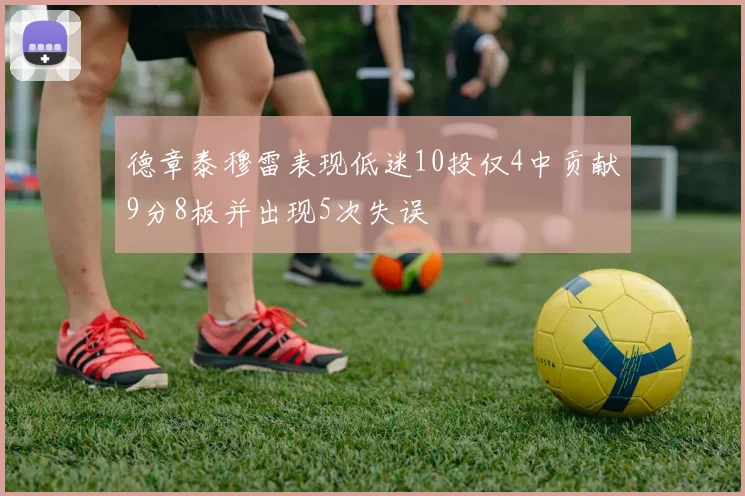 德章泰穆雷表现低迷10投仅4中贡献9分8板并出现5次失误