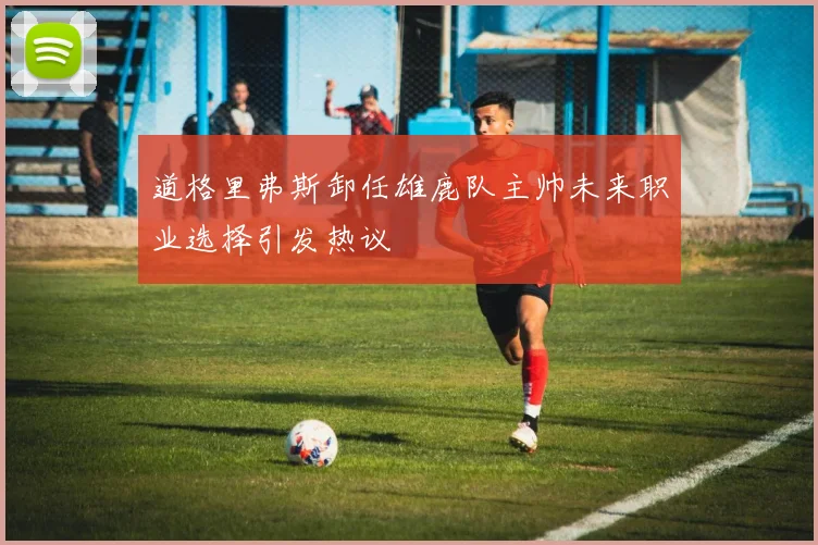 道格里弗斯卸任雄鹿队主帅未来职业选择引发热议