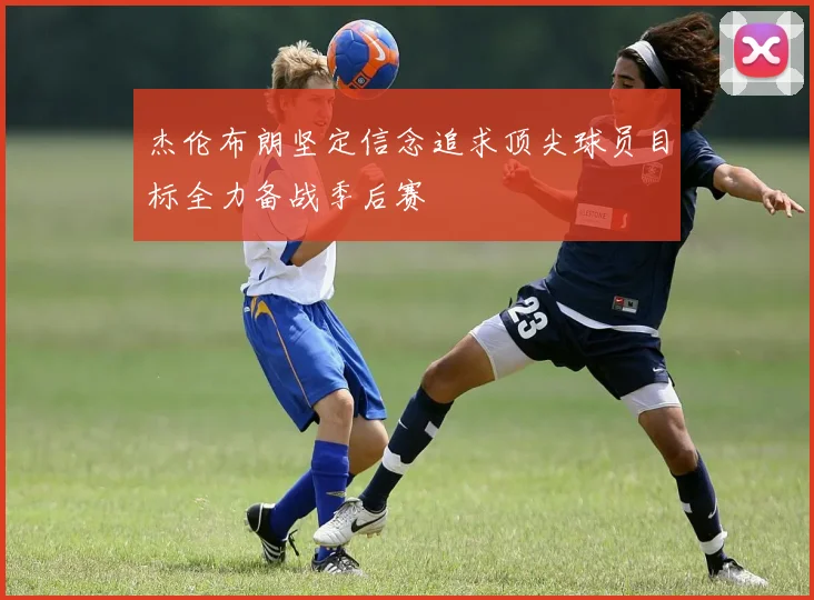 杰伦布朗坚定信念追求顶尖球员目标全力备战季后赛