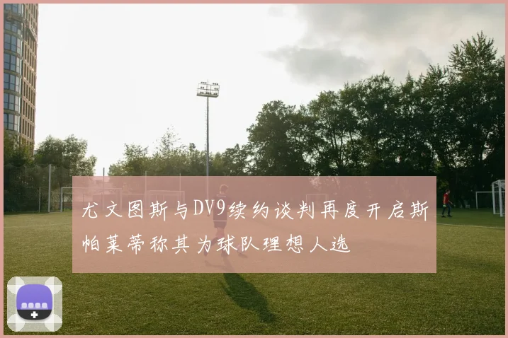 尤文图斯与DV9续约谈判再度开启斯帕莱蒂称其为球队理想人选