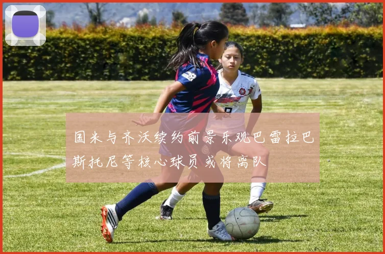 国米与齐沃续约前景乐观巴雷拉巴斯托尼等核心球员或将离队