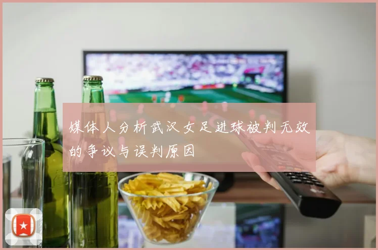 媒体人分析武汉女足进球被判无效的争议与误判原因
