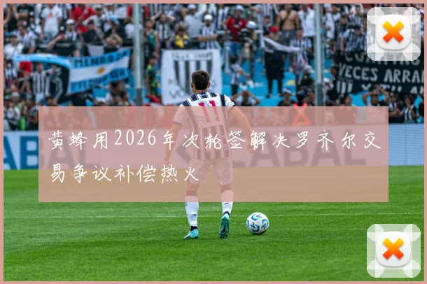 黄蜂用2026年次轮签解决罗齐尔交易争议补偿热火