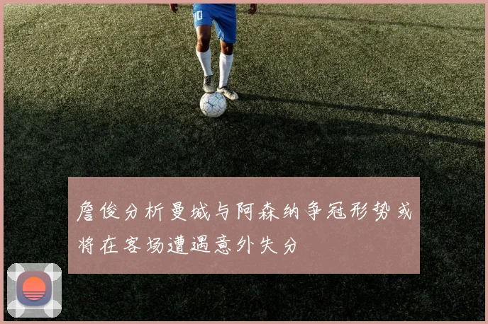 詹俊分析曼城与阿森纳争冠形势或将在客场遭遇意外失分