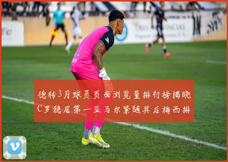 德转3月球员页面浏览量排行榜揭晓C罗稳居第一亚马尔紧随其后梅西排名第四