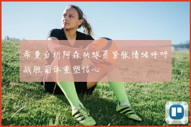 希曼分析阿森纳球员紧张情绪呼吁战胜葡体重塑信心