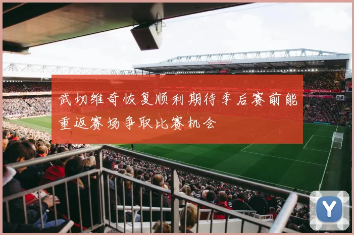 武切维奇恢复顺利期待季后赛前能重返赛场争取比赛机会