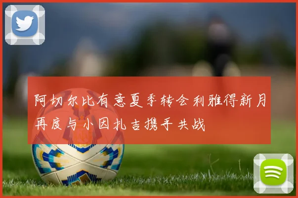 阿切尔比有意夏季转会利雅得新月再度与小因扎吉携手共战