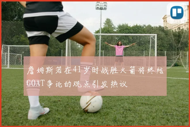 詹姆斯若在41岁时战胜火箭将终结GOAT争论的观点引发热议