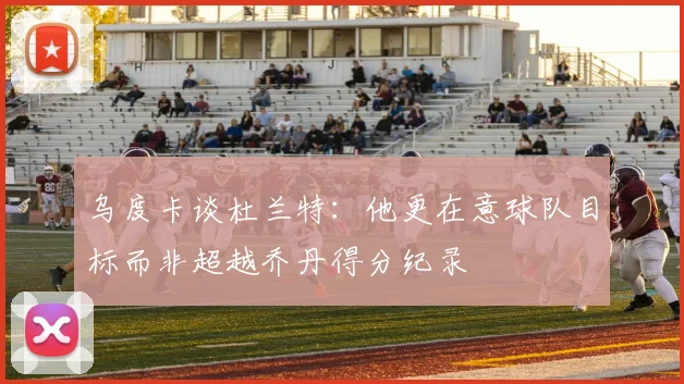 乌度卡谈杜兰特：他更在意球队目标而非超越乔丹得分纪录