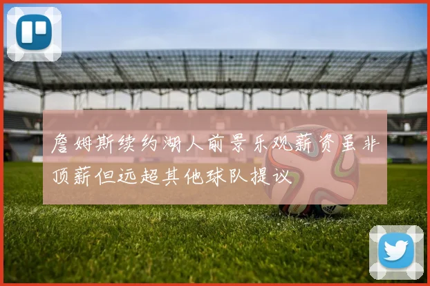 詹姆斯续约湖人前景乐观薪资虽非顶薪但远超其他球队提议