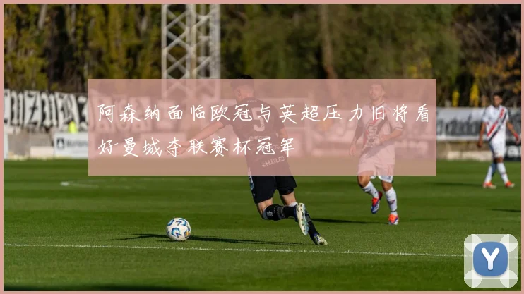 阿森纳面临欧冠与英超压力旧将看好曼城夺联赛杯冠军